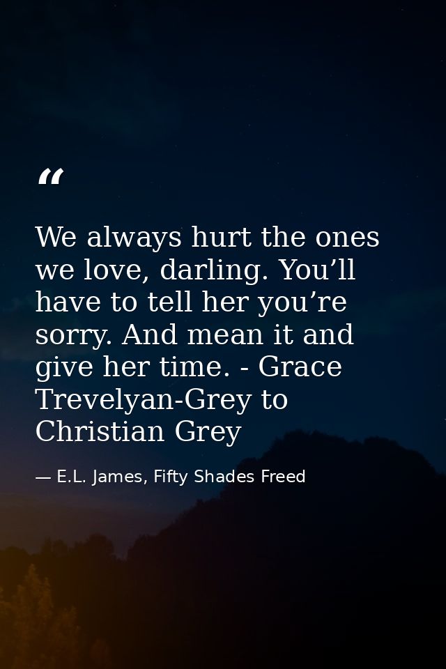 We always hurt the ones we love, darling. You’ll have to tell her you’re sorry. And mean it and give her time. - Grace T — E.L. James, Fifty Shades Freed