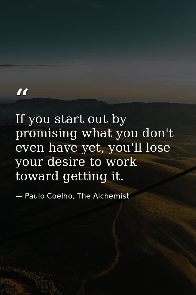 If you start out by promising what you don't even have yet, you'll lose your desire to work toward getting it. — Paulo Coelho, The Alchemist