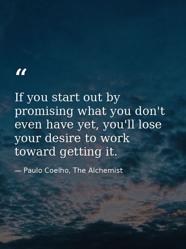 If you start out by promising what you don't even have yet, you'll lose your desire to work toward getting it. — Paulo Coelho, The Alchemist