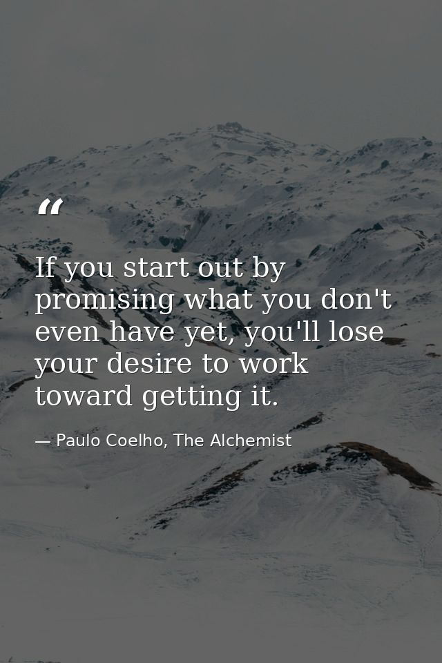 If you start out by promising what you don't even have yet, you'll lose your desire to work toward getting it. — Paulo Coelho, The Alchemist