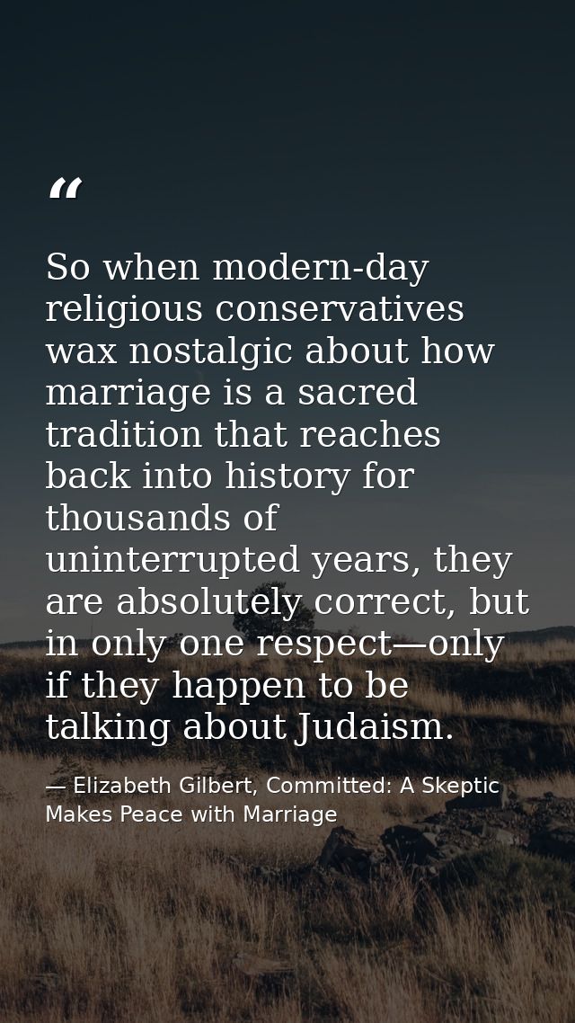 So when modern-day religious conservatives wax nostalgic about how marriage is a sacred tradition that reaches back into — Elizabeth Gilbert, Committed: A Skeptic Makes Peace with Marriage