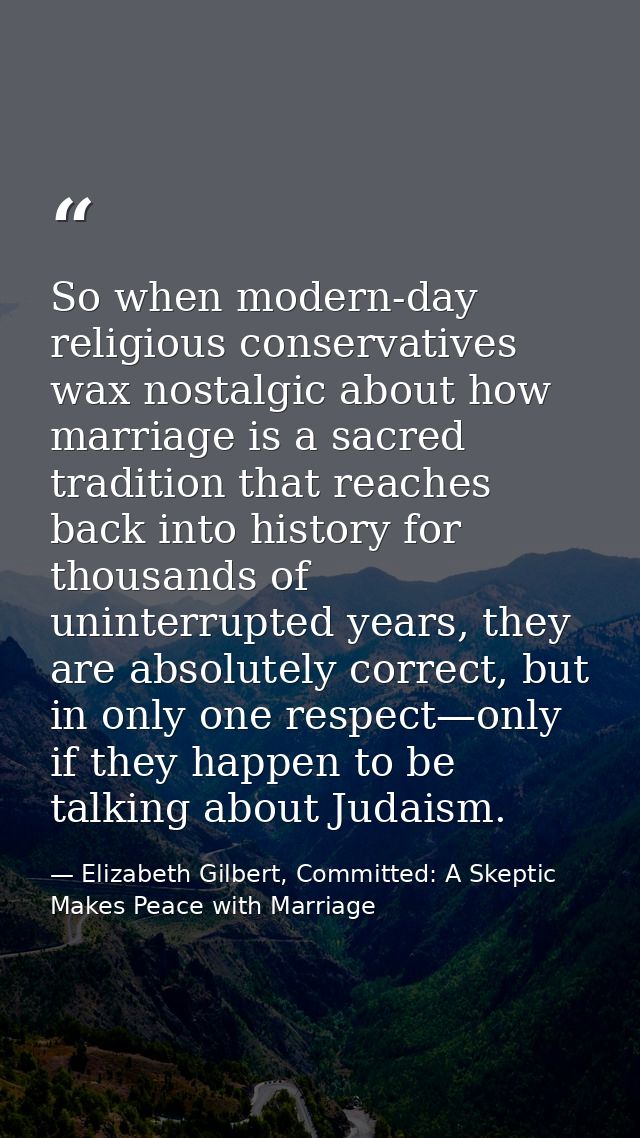 So when modern-day religious conservatives wax nostalgic about how marriage is a sacred tradition that reaches back into — Elizabeth Gilbert, Committed: A Skeptic Makes Peace with Marriage
