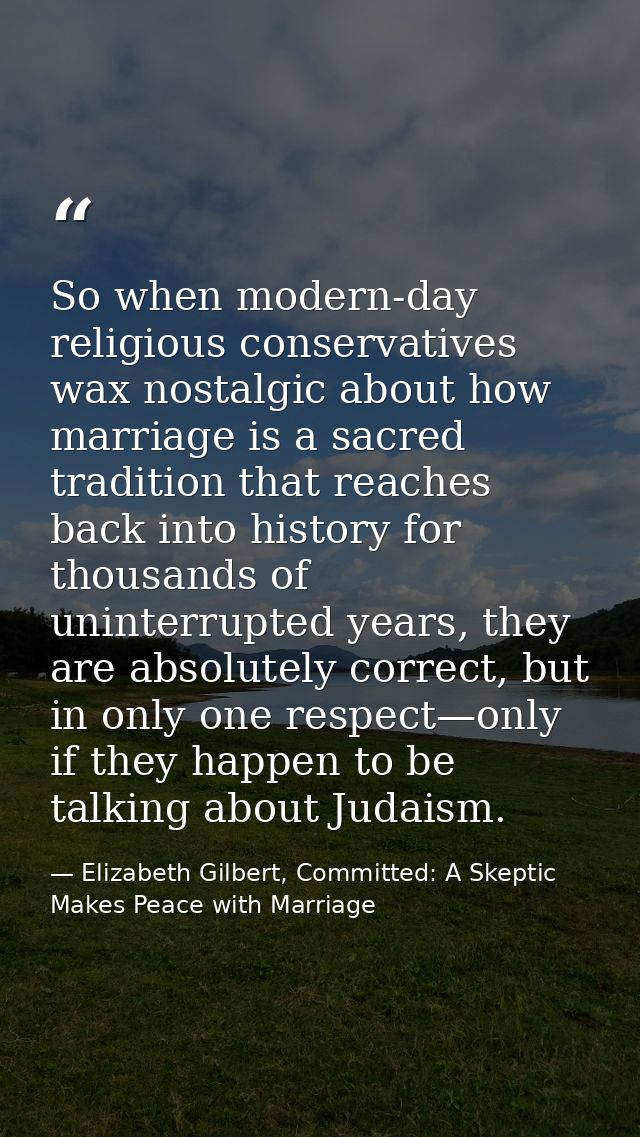 So when modern-day religious conservatives wax nostalgic about how marriage is a sacred tradition that reaches back into — Elizabeth Gilbert, Committed: A Skeptic Makes Peace with Marriage