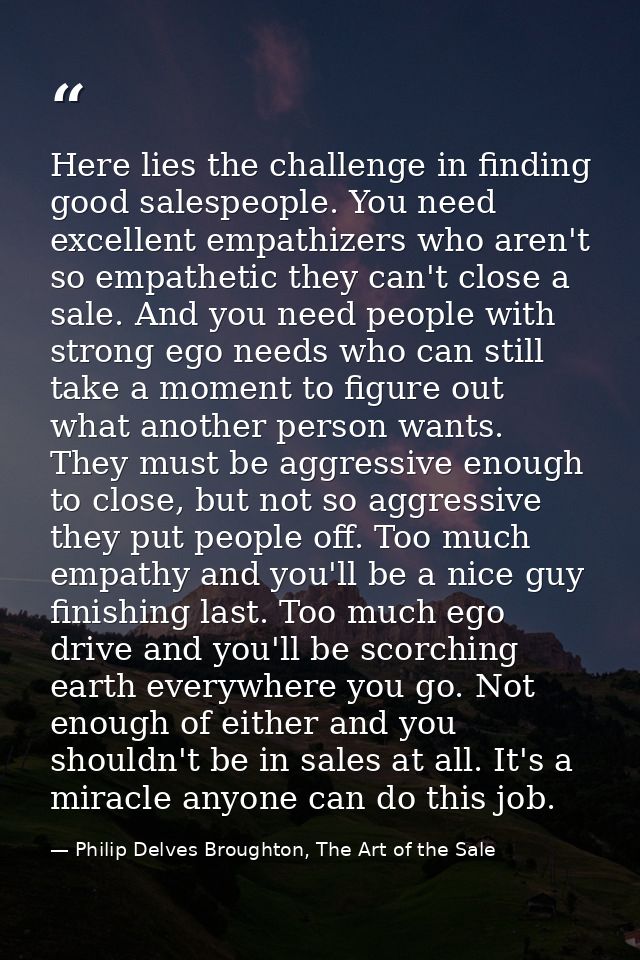 Here lies the challenge in finding good salespeople. You need excellent empathizers who aren't so empathetic they can't  — Philip Delves Broughton, The Art of the Sale