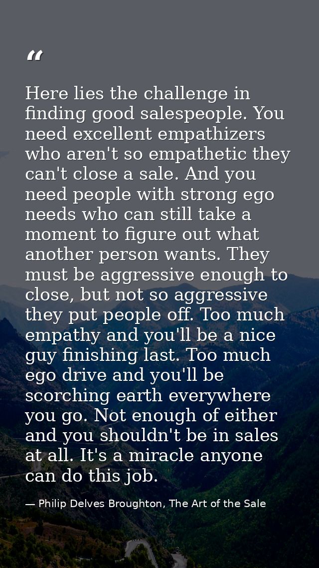 Here lies the challenge in finding good salespeople. You need excellent empathizers who aren't so empathetic they can't  — Philip Delves Broughton, The Art of the Sale
