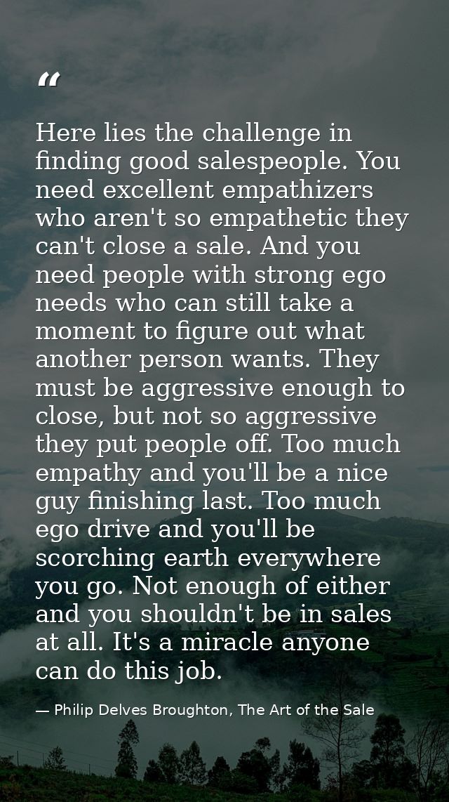 Here lies the challenge in finding good salespeople. You need excellent empathizers who aren't so empathetic they can't  — Philip Delves Broughton, The Art of the Sale