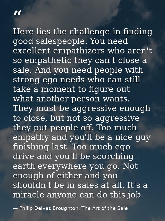 Here lies the challenge in finding good salespeople. You need excellent empathizers who aren't so empathetic they can't  — Philip Delves Broughton, The Art of the Sale