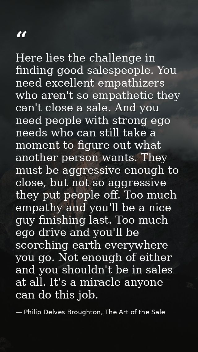 Here lies the challenge in finding good salespeople. You need excellent empathizers who aren't so empathetic they can't  — Philip Delves Broughton, The Art of the Sale