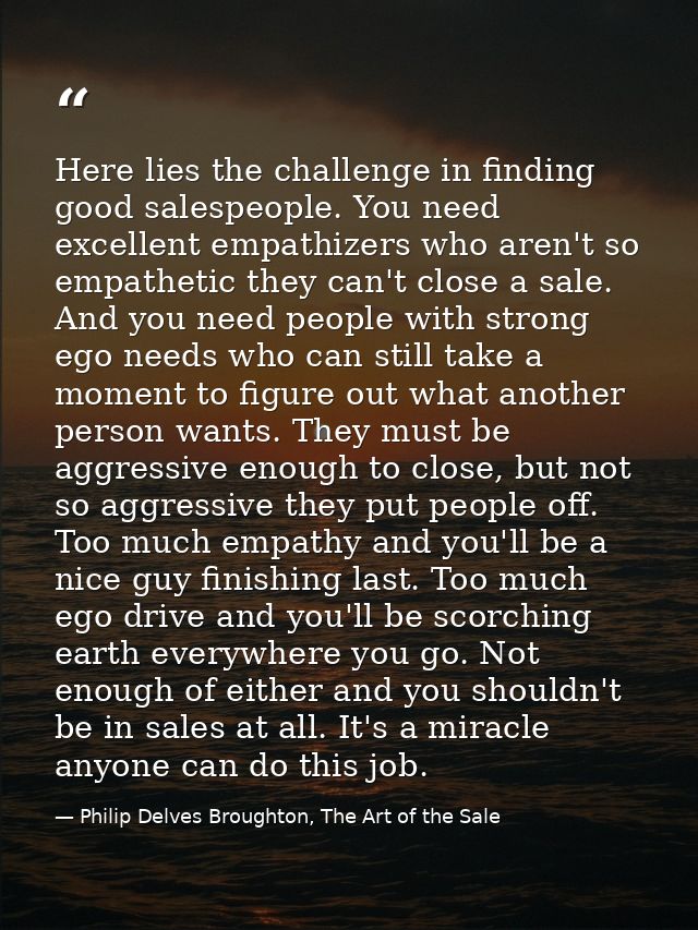 Here lies the challenge in finding good salespeople. You need excellent empathizers who aren't so empathetic they can't  — Philip Delves Broughton, The Art of the Sale