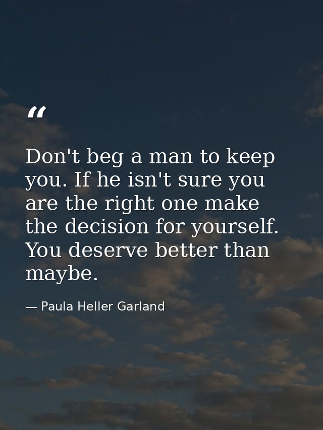 Don't beg a man to keep you. If he isn't sure you are the right one make the decision for yourself. You deserve better t — Paula Heller Garland