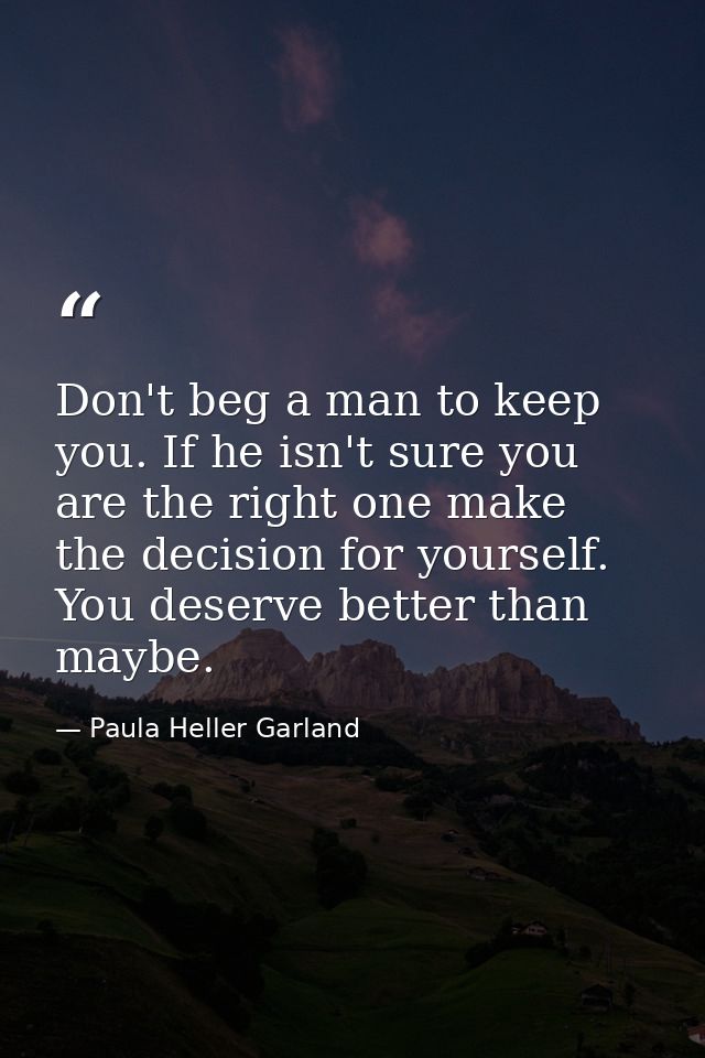 Don't beg a man to keep you. If he isn't sure you are the right one make the decision for yourself. You deserve better t — Paula Heller Garland