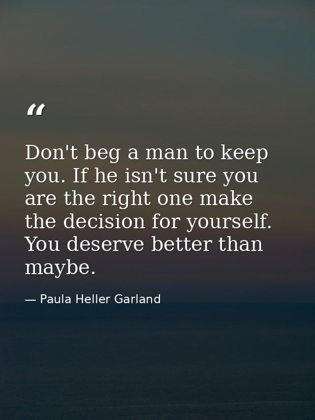 Don't beg a man to keep you. If he isn't sure you are the right one make the decision for yourself. You deserve better t — Paula Heller Garland
