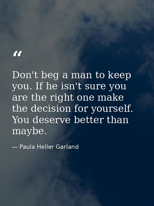 Don't beg a man to keep you. If he isn't sure you are the right one make the decision for yourself. You deserve better t — Paula Heller Garland