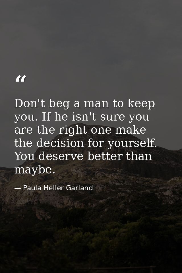 Don't beg a man to keep you. If he isn't sure you are the right one make the decision for yourself. You deserve better t — Paula Heller Garland