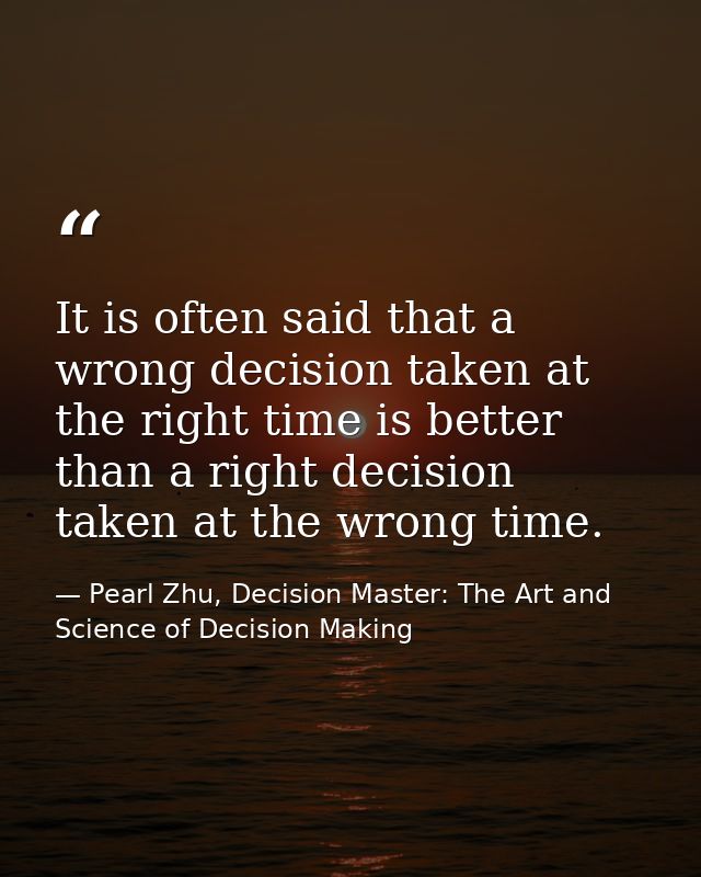 It is often said that a wrong decision taken at the right time is better than a right decision taken at the wrong time. — Pearl Zhu, Decision Master: The Art and Science of Decision Making