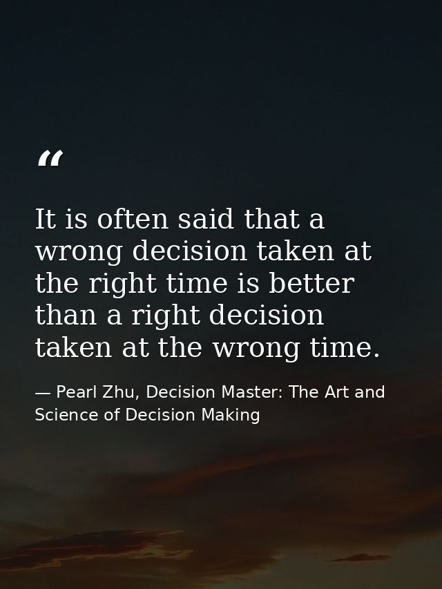 It is often said that a wrong decision taken at the right time is better than a right decision taken at the wrong time. — Pearl Zhu, Decision Master: The Art and Science of Decision Making