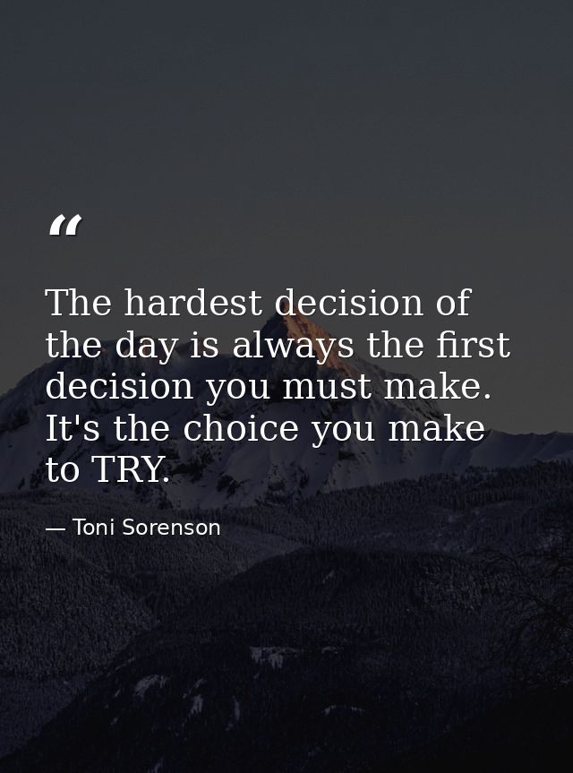 The hardest decision of the day is always the first decision you must make. It's the choice you make to TRY. — Toni Sorenson