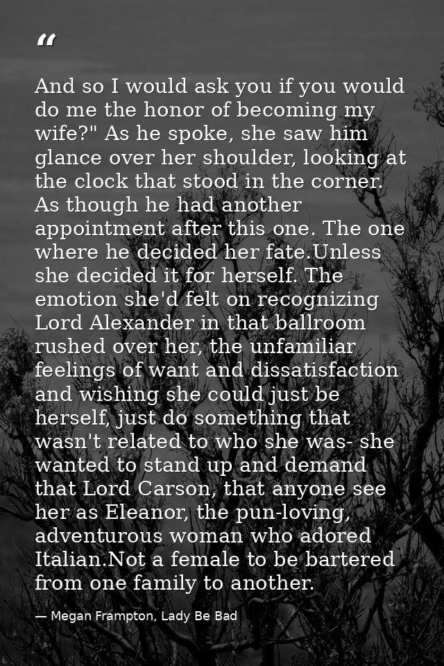 And so I would ask you if you would do me the honor of becoming my wife?" As he spoke, she saw him glance over her shoul — Megan Frampton, Lady Be Bad