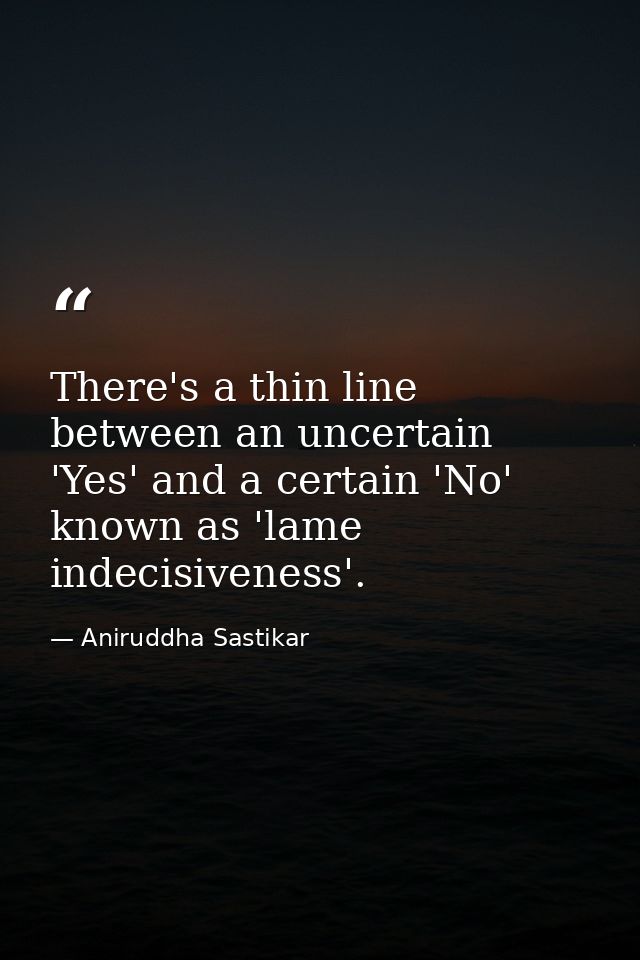 There's a thin line between an uncertain 'Yes' and a certain 'No' known as 'lame indecisiveness'. — Aniruddha Sastikar
