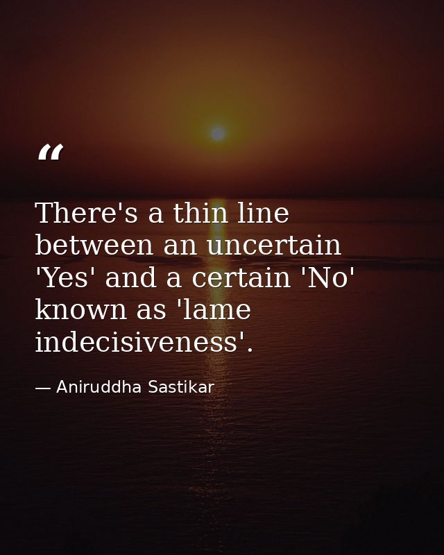 There's a thin line between an uncertain 'Yes' and a certain 'No' known as 'lame indecisiveness'. — Aniruddha Sastikar