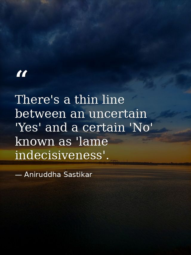 There's a thin line between an uncertain 'Yes' and a certain 'No' known as 'lame indecisiveness'. — Aniruddha Sastikar