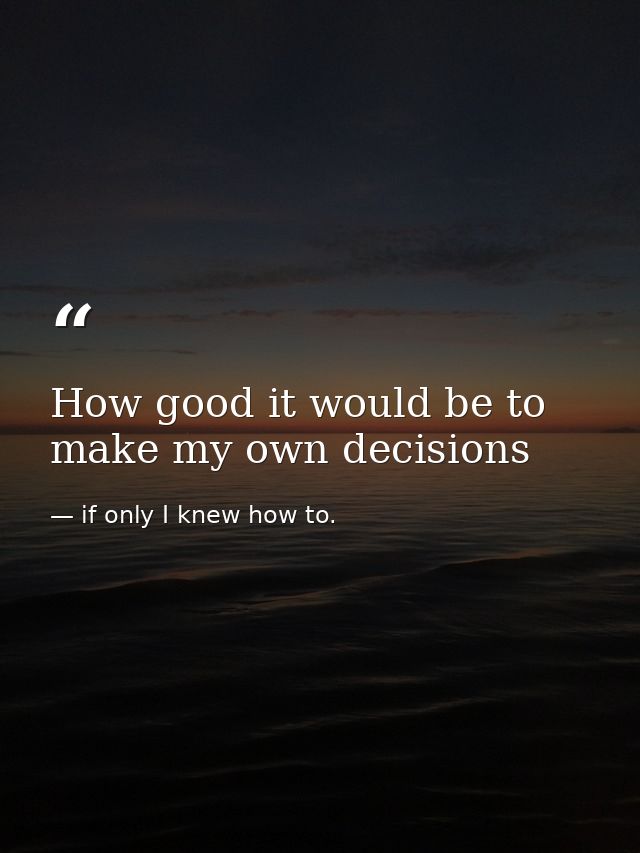 How good it would be to make my own decisions — if only I knew how to.