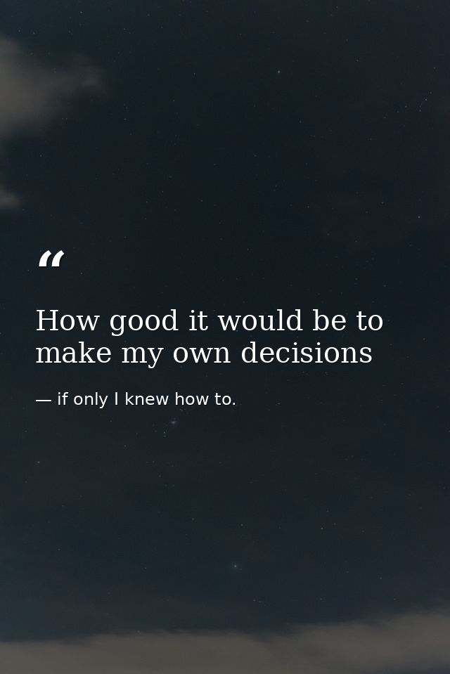 How good it would be to make my own decisions — if only I knew how to.