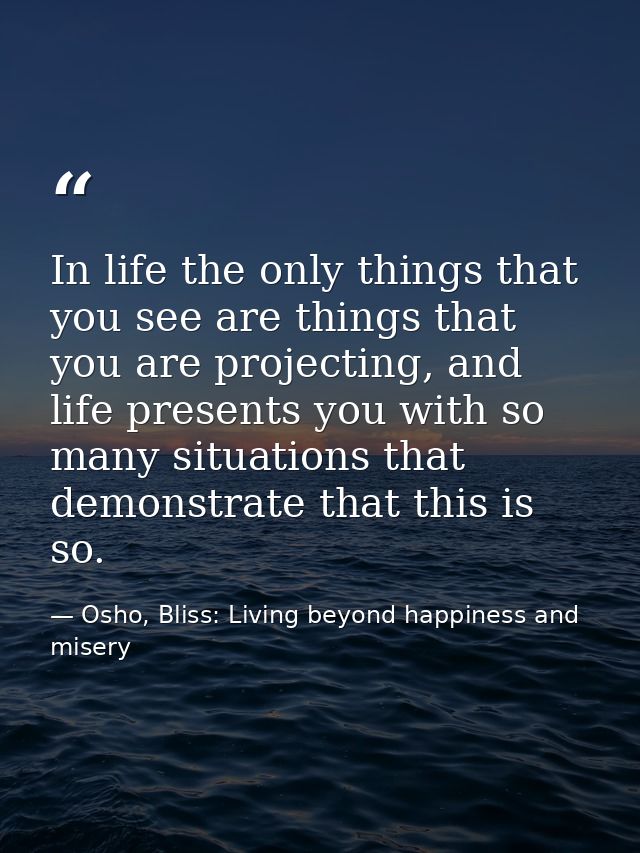 In life the only things that you see are things that you are projecting, and life presents you with so many situations t — Osho, Bliss: Living beyond happiness and misery