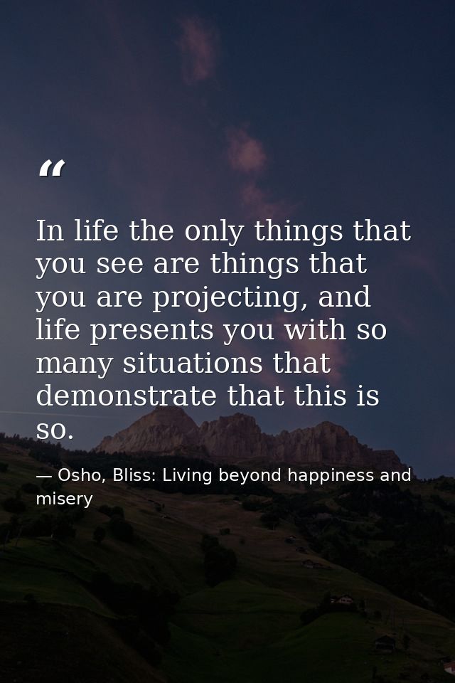 In life the only things that you see are things that you are projecting, and life presents you with so many situations t — Osho, Bliss: Living beyond happiness and misery