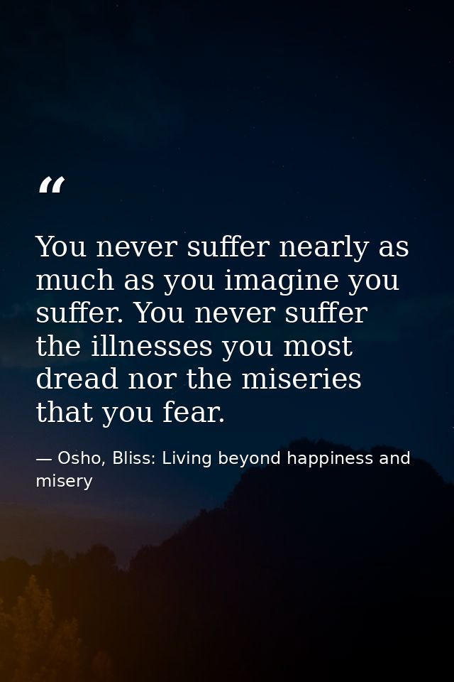 You never suffer nearly as much as you imagine you suffer. You never suffer the illnesses you most dread nor the miserie — Osho, Bliss: Living beyond happiness and misery