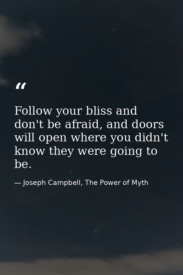 Follow your bliss and don't be afraid, and doors will open where you didn't know they were going to be. — Joseph Campbell, The Power of Myth