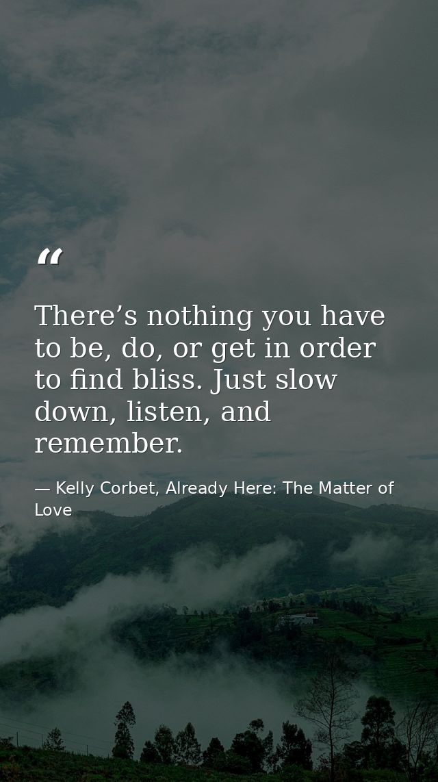 There’s nothing you have to be, do, or get in order to find bliss. Just slow down, listen, and remember. — Kelly Corbet, Already Here: The Matter of Love