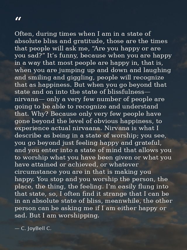Often, during times when I am in a state of absolute bliss and gratitude, those are the times that people will ask me, “ — C. JoyBell C.