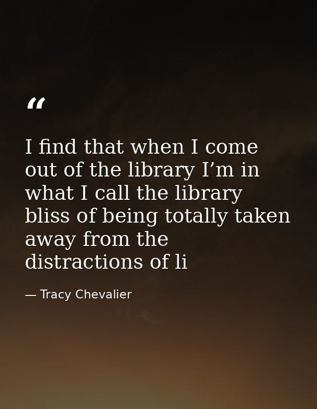 I find that when I come out of the library I’m in what I call the library bliss of being totally taken away from the dis — Tracy Chevalier