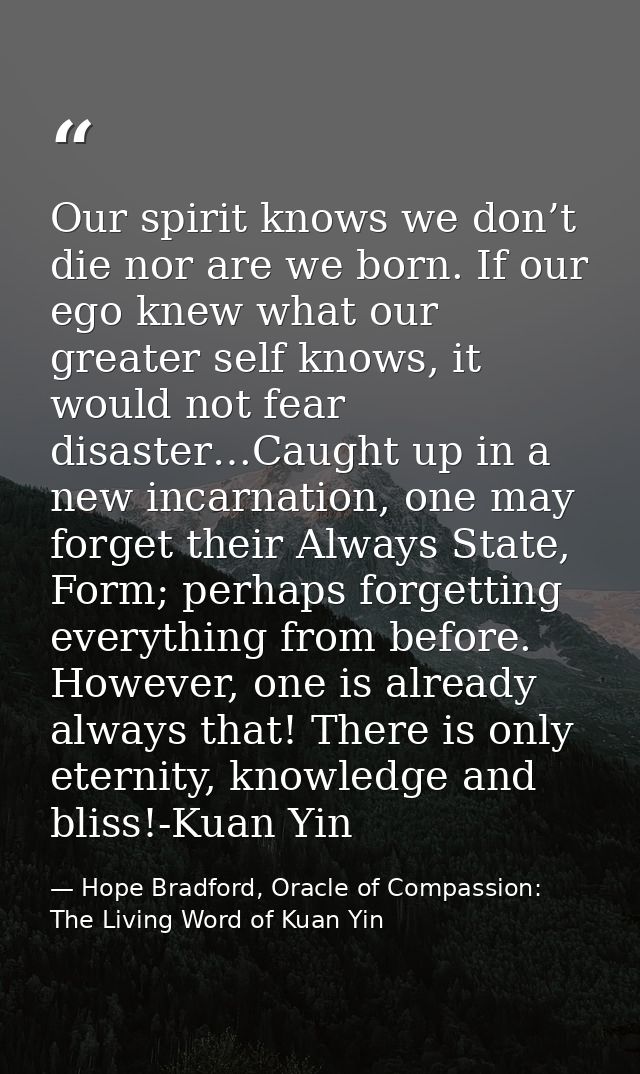 Our spirit knows we don’t die nor are we born. If our ego knew what our greater self knows, it would not fear disaster…C — Hope Bradford, Oracle of Compassion: The Living Word of Kuan Yin