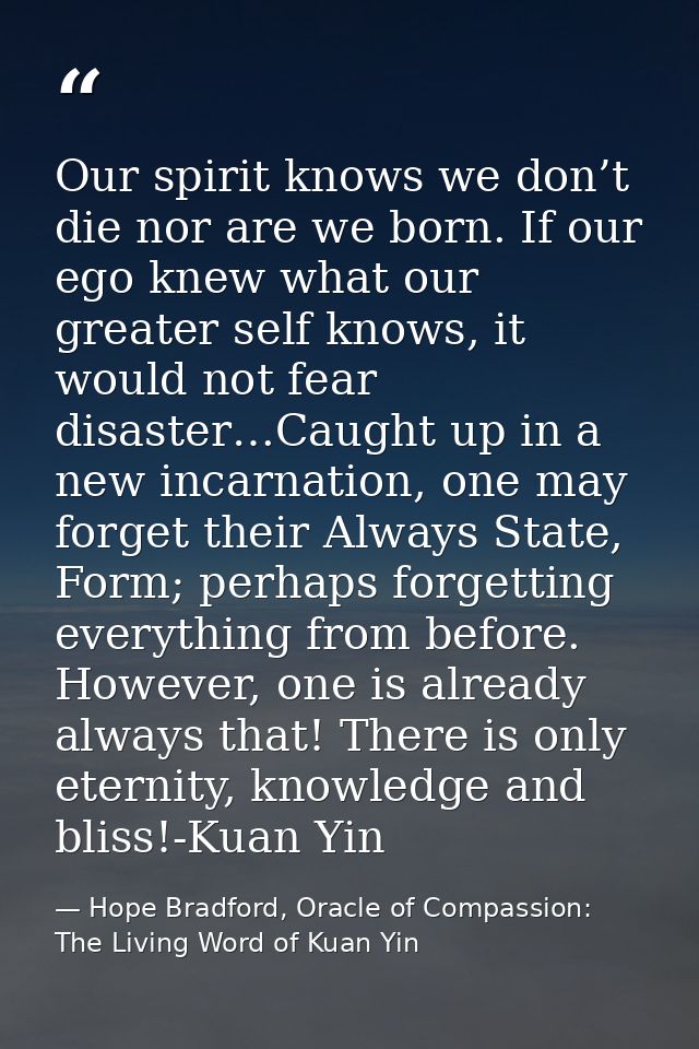 Our spirit knows we don’t die nor are we born. If our ego knew what our greater self knows, it would not fear disaster…C — Hope Bradford, Oracle of Compassion: The Living Word of Kuan Yin