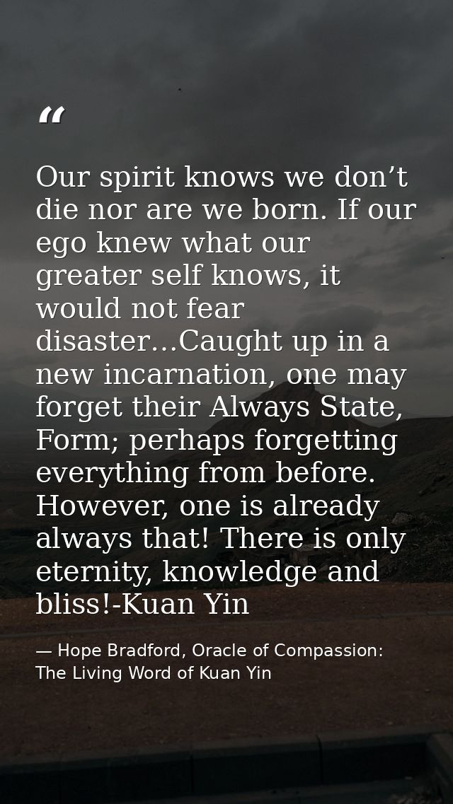 Our spirit knows we don’t die nor are we born. If our ego knew what our greater self knows, it would not fear disaster…C — Hope Bradford, Oracle of Compassion: The Living Word of Kuan Yin