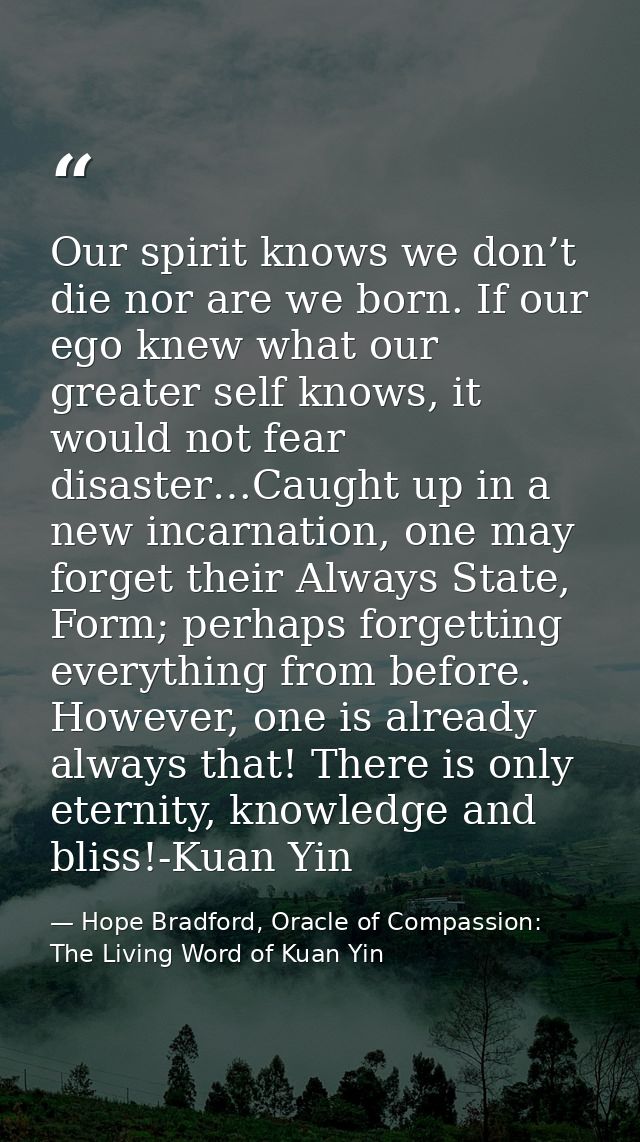 Our spirit knows we don’t die nor are we born. If our ego knew what our greater self knows, it would not fear disaster…C — Hope Bradford, Oracle of Compassion: The Living Word of Kuan Yin