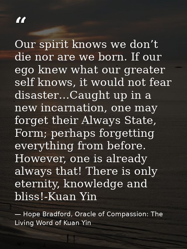 Our spirit knows we don’t die nor are we born. If our ego knew what our greater self knows, it would not fear disaster…C — Hope Bradford, Oracle of Compassion: The Living Word of Kuan Yin