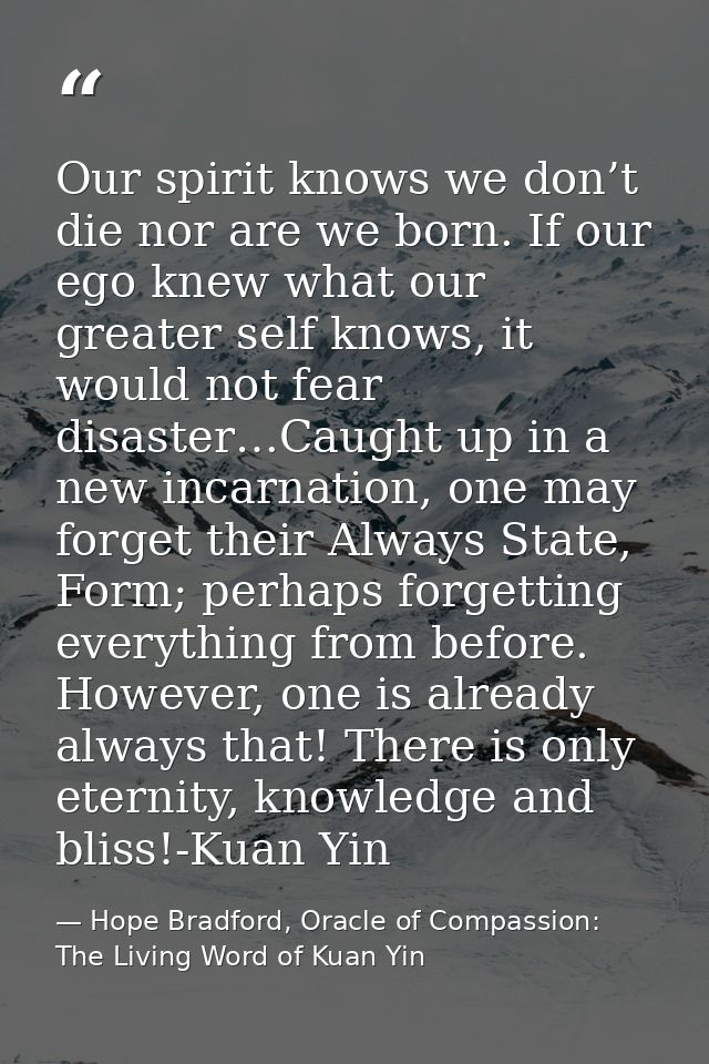 Our spirit knows we don’t die nor are we born. If our ego knew what our greater self knows, it would not fear disaster…C — Hope Bradford, Oracle of Compassion: The Living Word of Kuan Yin