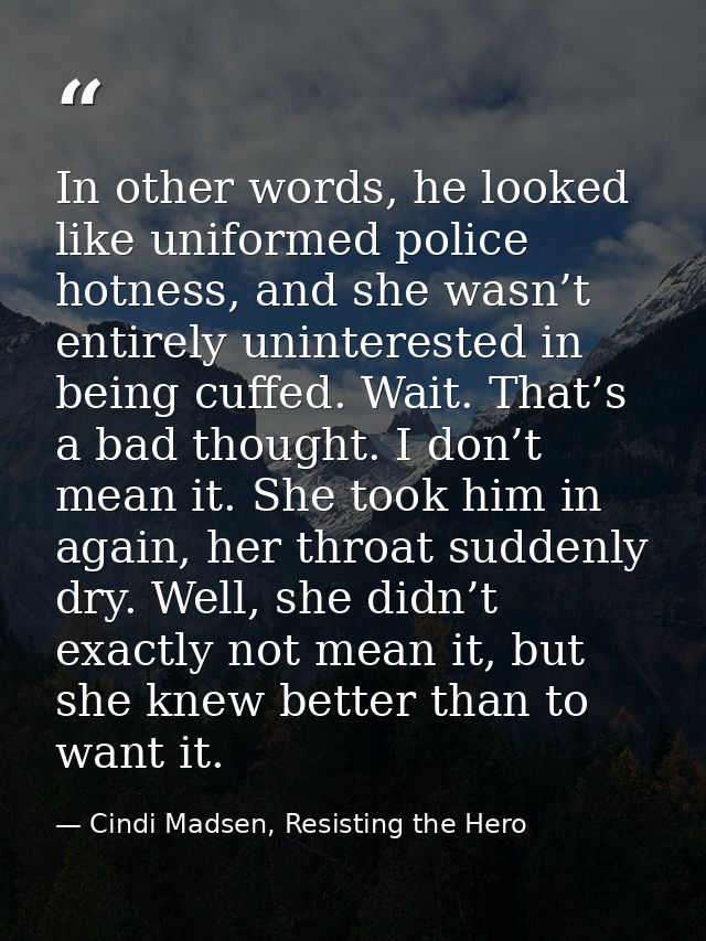 In other words, he looked like uniformed police hotness, and she wasn’t entirely uninterested in being cuffed. Wait. Tha — Cindi Madsen, Resisting the Hero