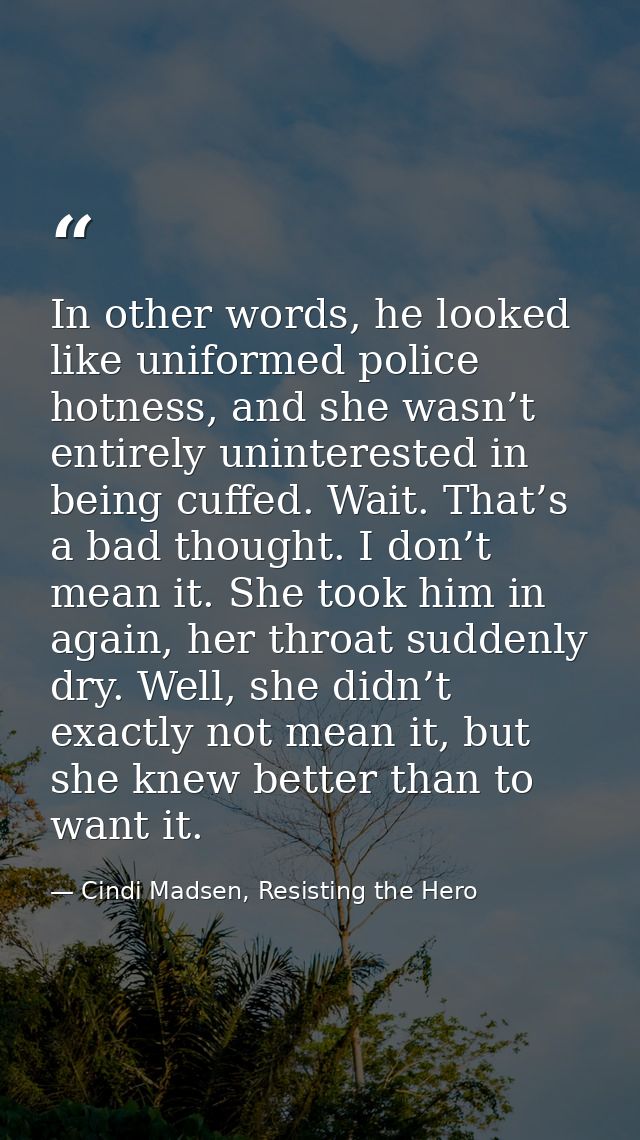 In other words, he looked like uniformed police hotness, and she wasn’t entirely uninterested in being cuffed. Wait. Tha — Cindi Madsen, Resisting the Hero