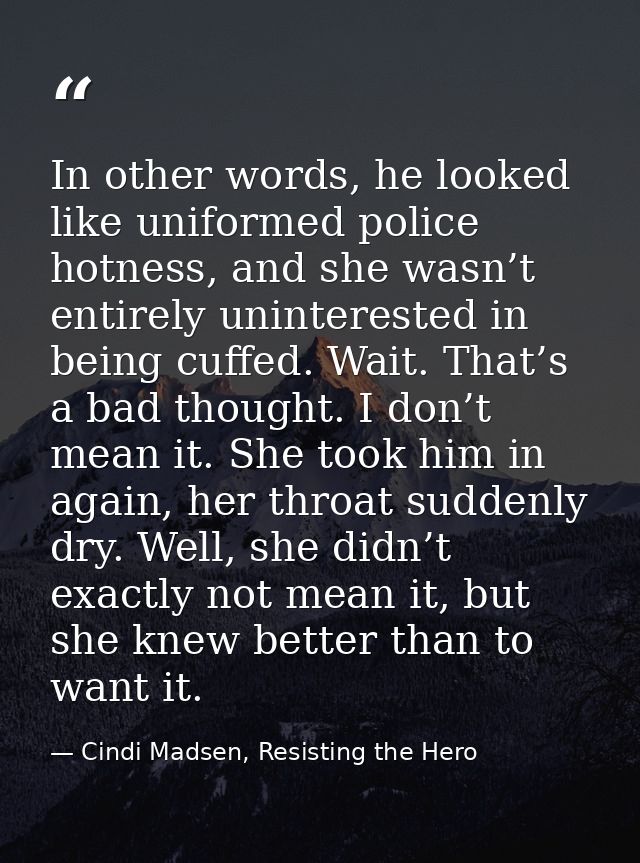 In other words, he looked like uniformed police hotness, and she wasn’t entirely uninterested in being cuffed. Wait. Tha — Cindi Madsen, Resisting the Hero