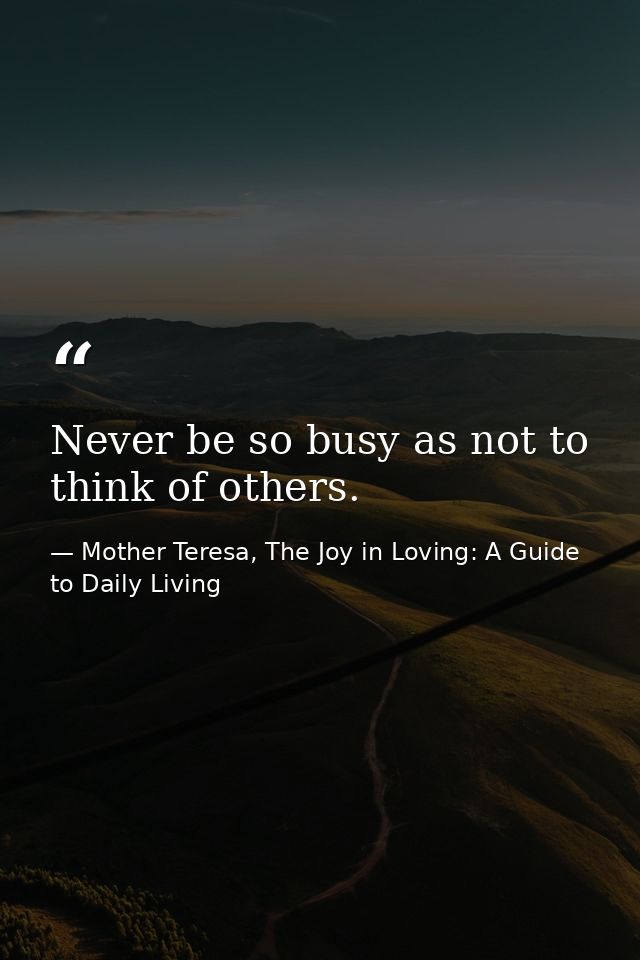 Never be so busy as not to think of others. — Mother Teresa, The Joy in Loving: A Guide to Daily Living