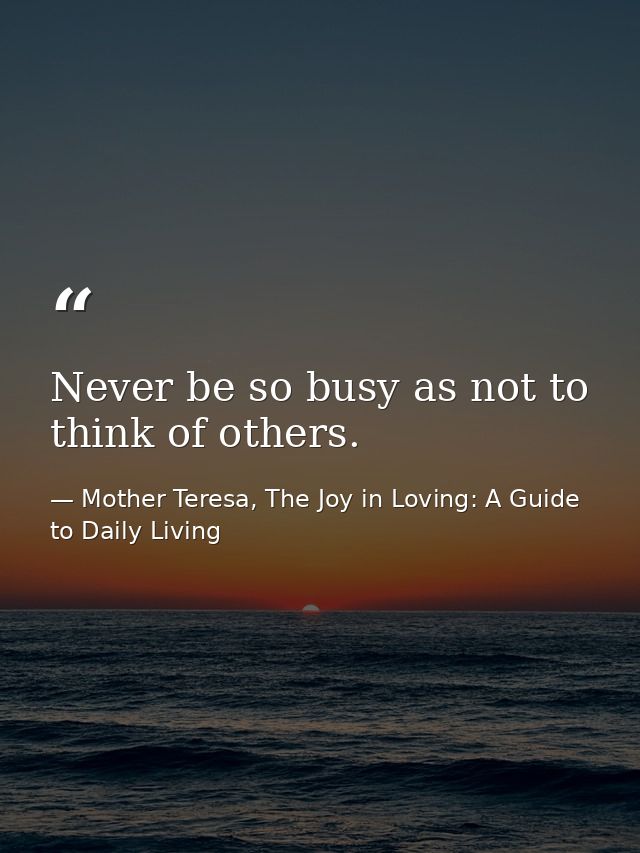 Never be so busy as not to think of others. — Mother Teresa, The Joy in Loving: A Guide to Daily Living