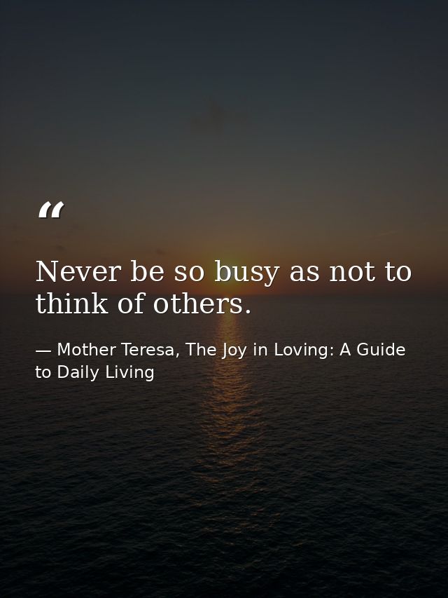 Never be so busy as not to think of others. — Mother Teresa, The Joy in Loving: A Guide to Daily Living