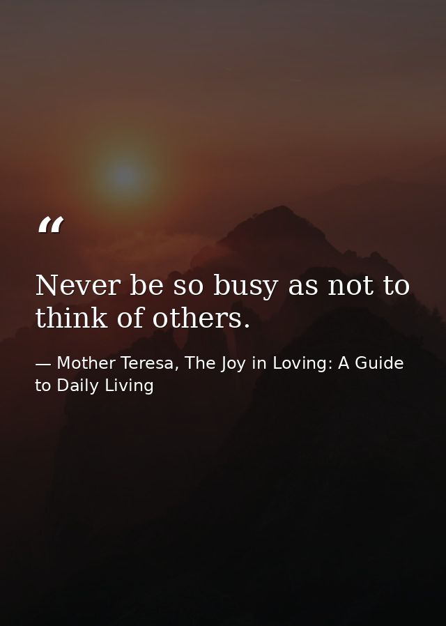 Never be so busy as not to think of others. — Mother Teresa, The Joy in Loving: A Guide to Daily Living