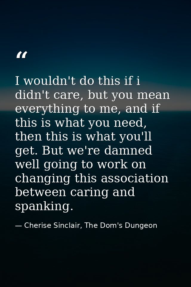 I wouldn't do this if i didn't care, but you mean everything to me, and if this is what you need, then this is what you' — Cherise Sinclair, The Dom's Dungeon