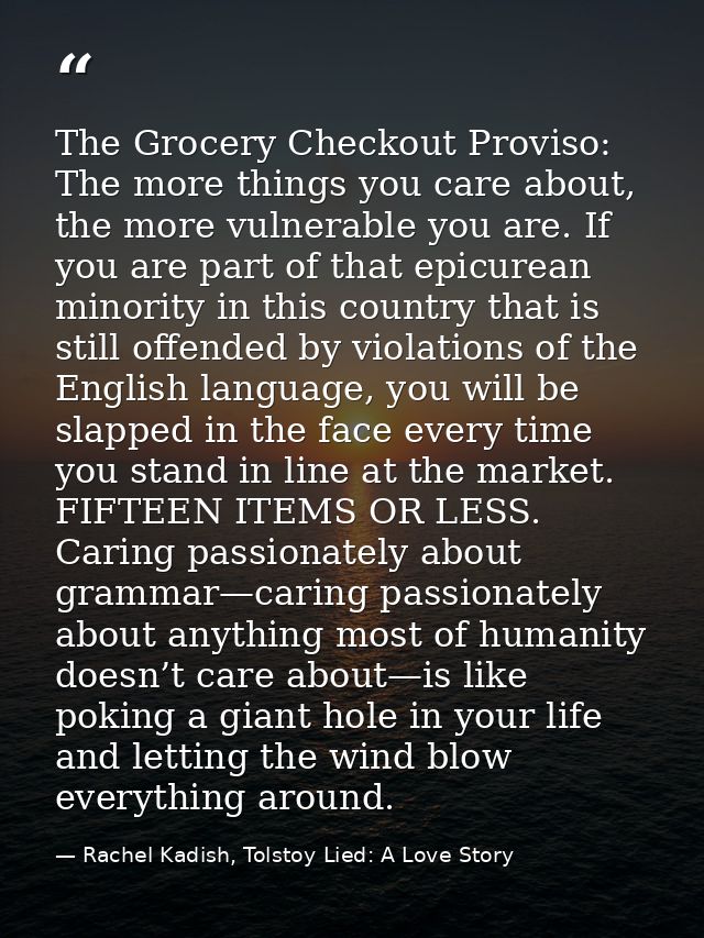 The Grocery Checkout Proviso: The more things you care about, the more vulnerable you are. If you are part of that epicu — Rachel Kadish, Tolstoy Lied: A Love Story