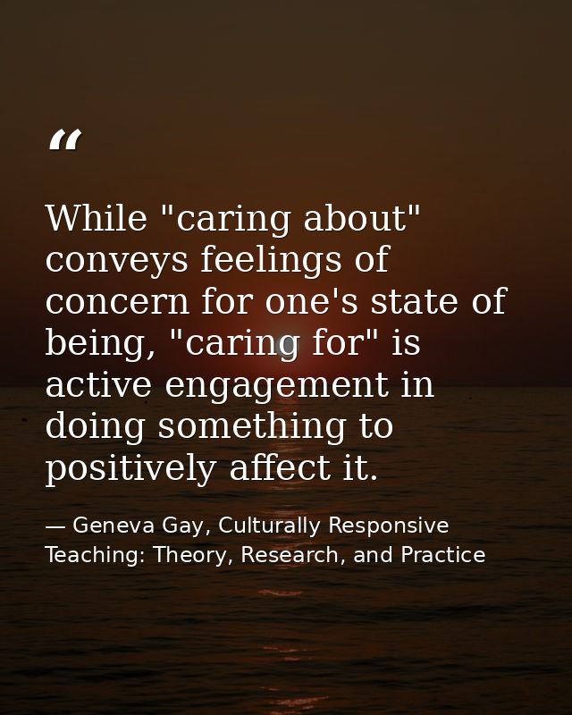 While "caring about" conveys feelings of concern for one's state of being, "caring for" is active engagement in doing so — Geneva Gay, Culturally Responsive Teaching: Theory, Research, and Practice